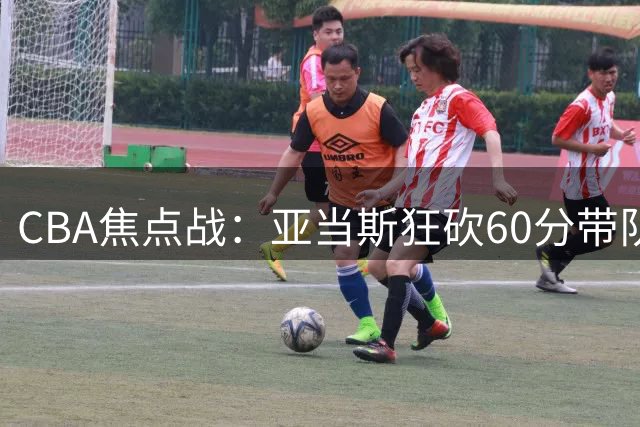 CBA焦点战：亚当斯狂砍60分带队逆转，福建加时力克天津